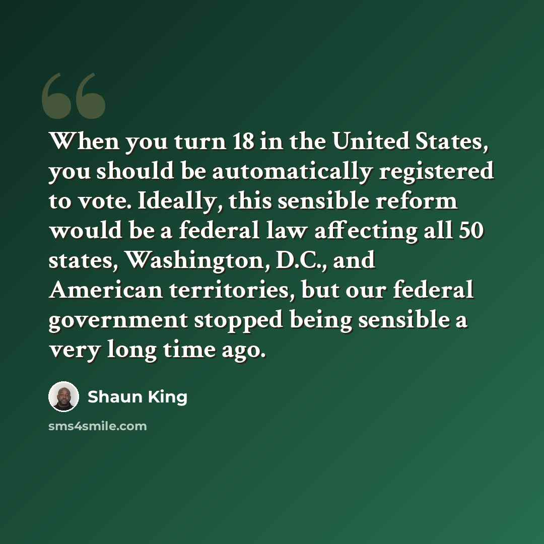 “When you turn 18 in the United States, you should be automatically registered to vote. Ideally, this sensible reform would be a federal law affecting all 50 states, Washington, D.C., and American territories, but our federal government stopped being sensible a very long time ago.” quote by Shaun King