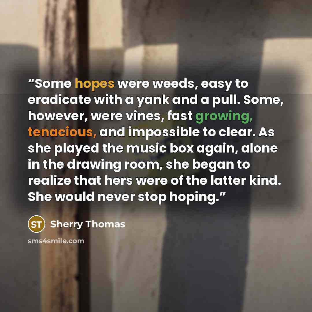 “Some hopes were weeds, easy to eradicate with a yank and a pull. Some, however, were vines, fast growing, tenacious, and impossible to clear. As she played the music box again, alone in the drawing room, she began to realize that hers were of the latter kind. She would never stop hoping.” quote by Sherry Thomas