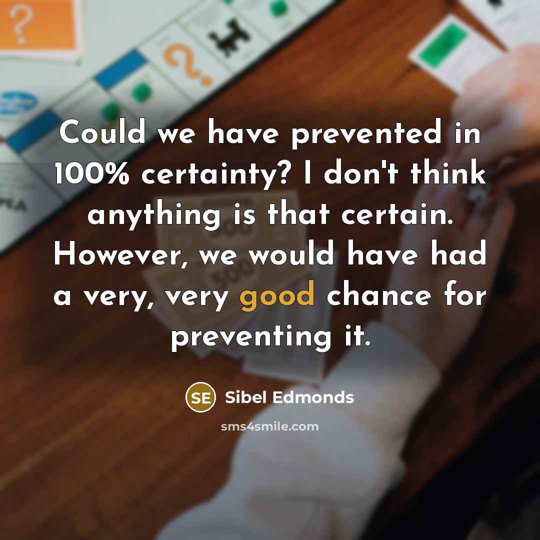 “Could we have prevented in 100% certainty? I don't think anything is that certain. However, we would have had a very, very good chance for preventing it.” quote by Sibel Edmonds
