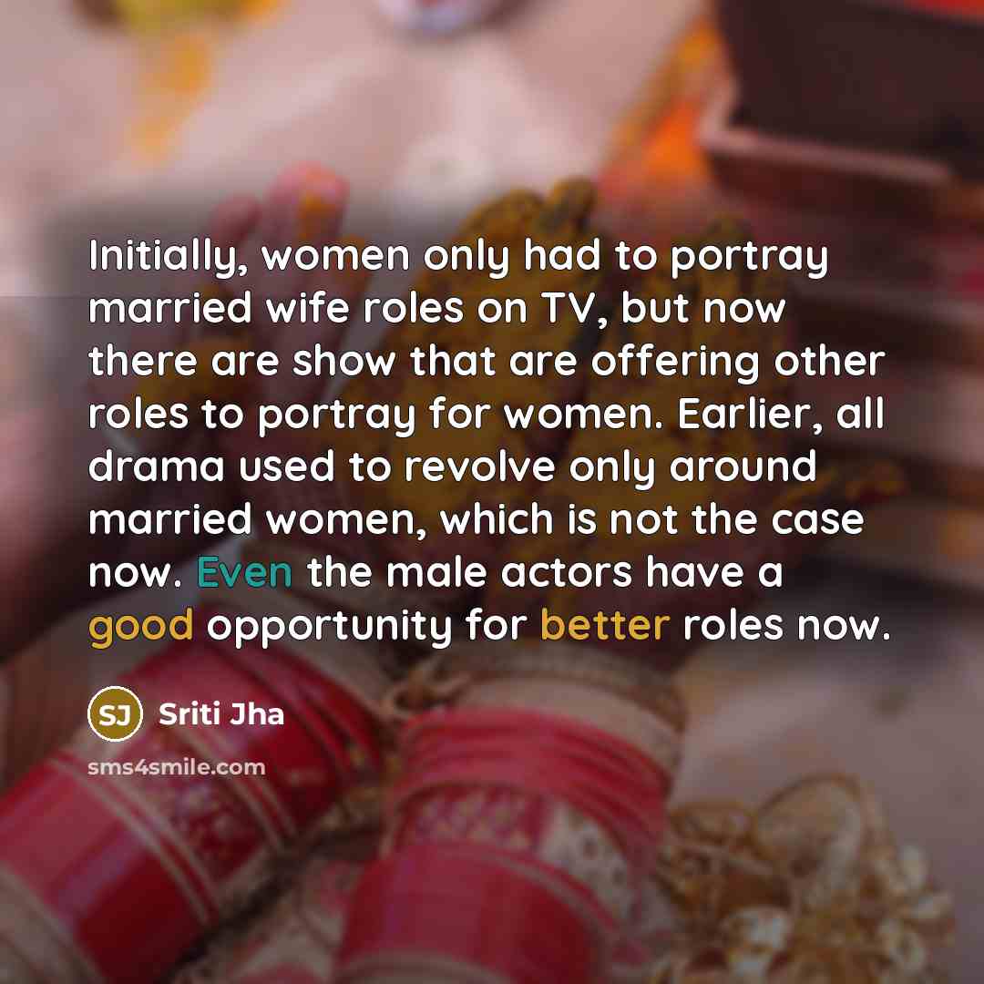 “Initially, women only had to portray married wife roles on TV, but now there are show that are offering other roles to portray for women. Earlier, all drama used to revolve only around married women, which is not the case now. Even the male actors have a good opportunity for better roles now.” quote by Sriti Jha