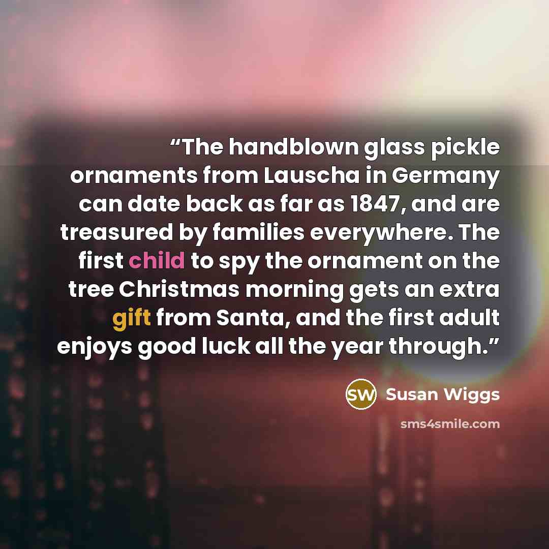 “The handblown glass pickle ornaments from Lauscha in Germany can date back as far as 1847, and are treasured by families everywhere. The first child to spy the ornament on the tree Christmas morning gets an extra gift from Santa, and the first adult enjoys good luck all the year through.” quote by Susan Wiggs