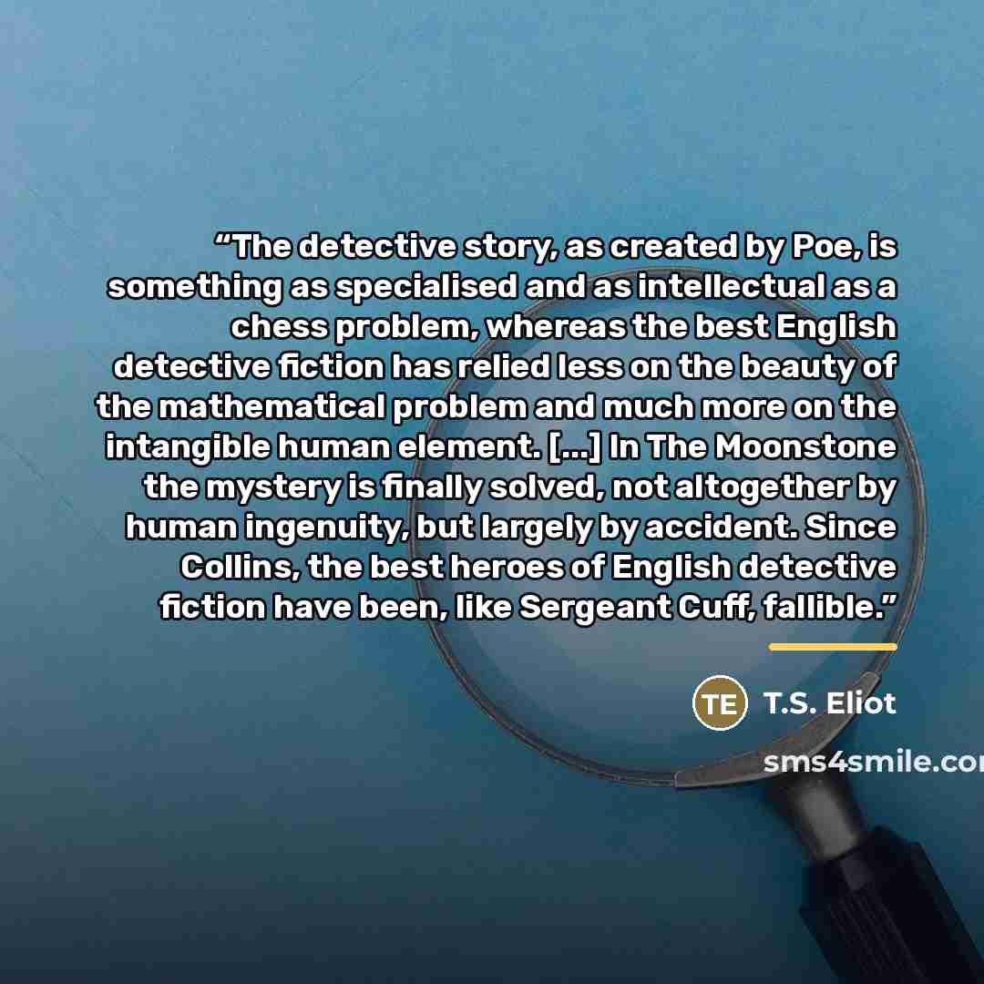 “The detective story, as created by Poe, is something as specialised and as intellectual as a chess problem, whereas the best English detective fiction has relied less on the beauty of the mathematical problem and much more on the intangible human element. [...] In The Moonstone the mystery is…” quote by T.S. Eliot