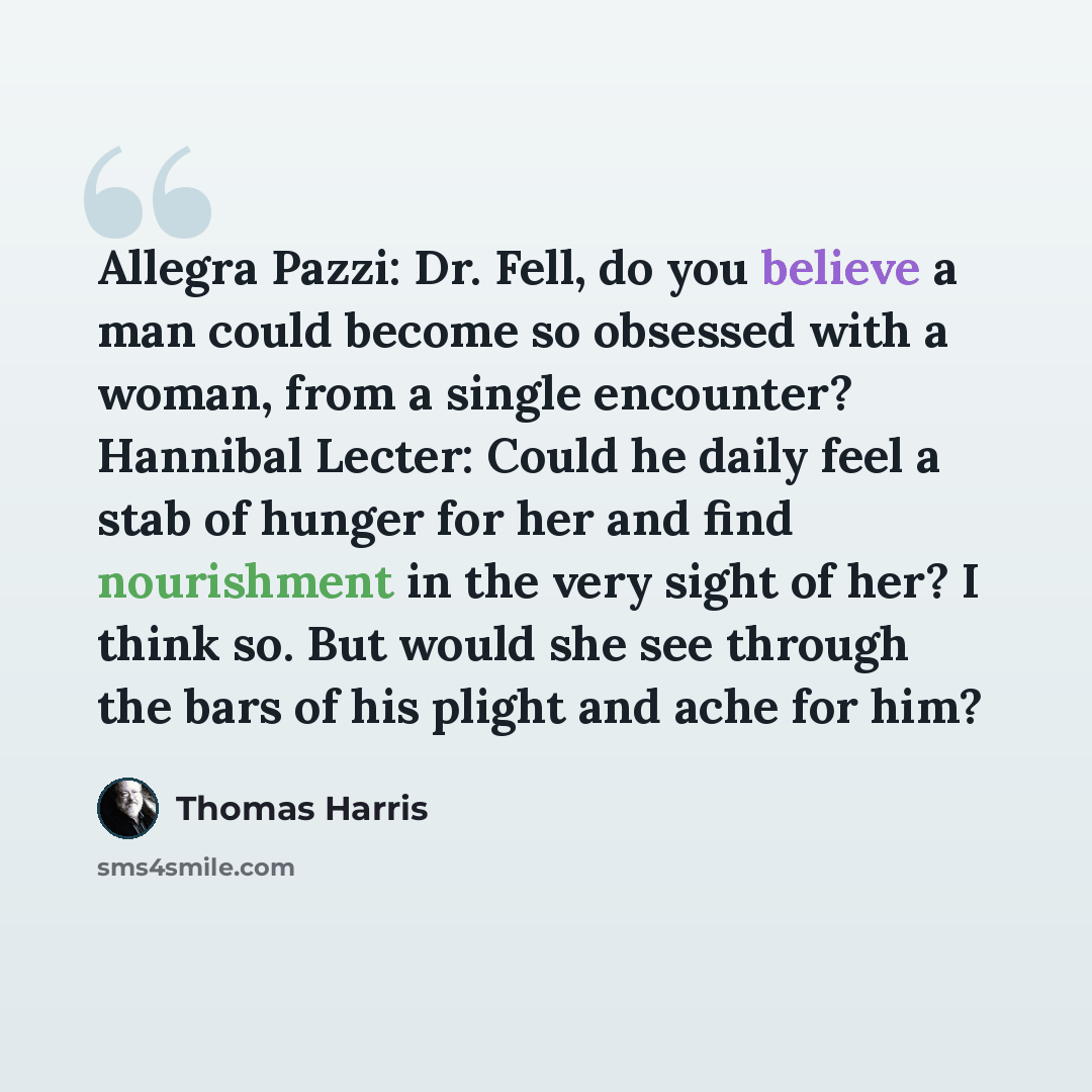 “Allegra Pazzi: Dr. Fell, do you believe a man could become so obsessed with a woman, from a single encounter? Hannibal Lecter: Could he daily feel a stab of hunger for her and find nourishment in the very sight of her? I think so. But would she see through the bars of his plight and ache for him?” quote by Thomas Harris