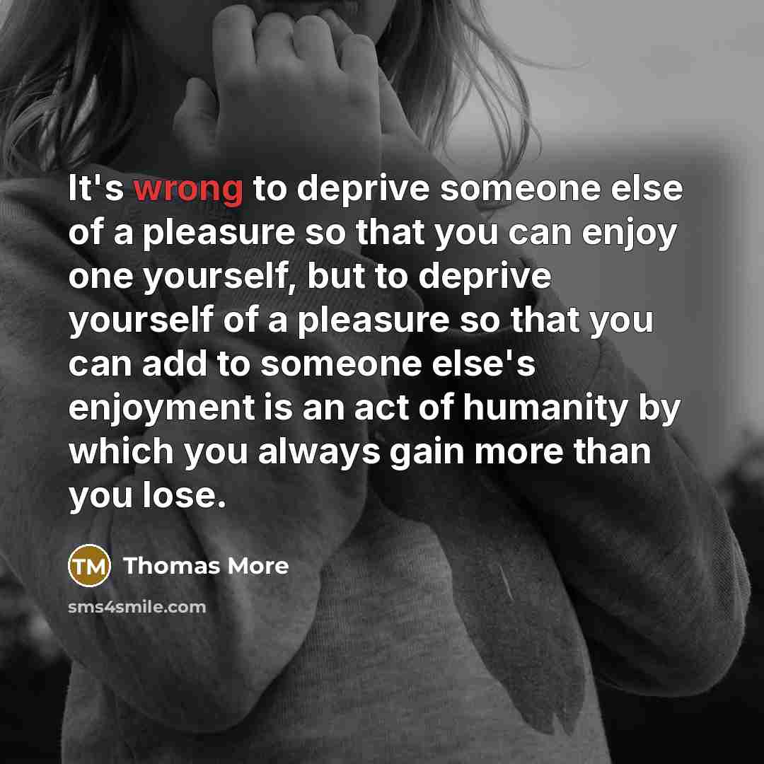 “It's wrong to deprive someone else of a pleasure so that you can enjoy one yourself, but to deprive yourself of a pleasure so that you can add to someone else's enjoyment is an act of humanity by which you always gain more than you lose.” quote by Thomas More