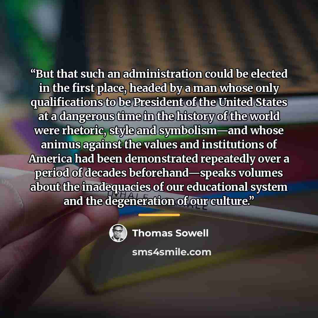 “But that such an administration could be elected in the first place, headed by a man whose only qualifications to be President of the United States at a dangerous time in the history of the world were rhetoric, style and symbolism—and whose animus against the values and institutions of America had…” quote by Thomas Sowell