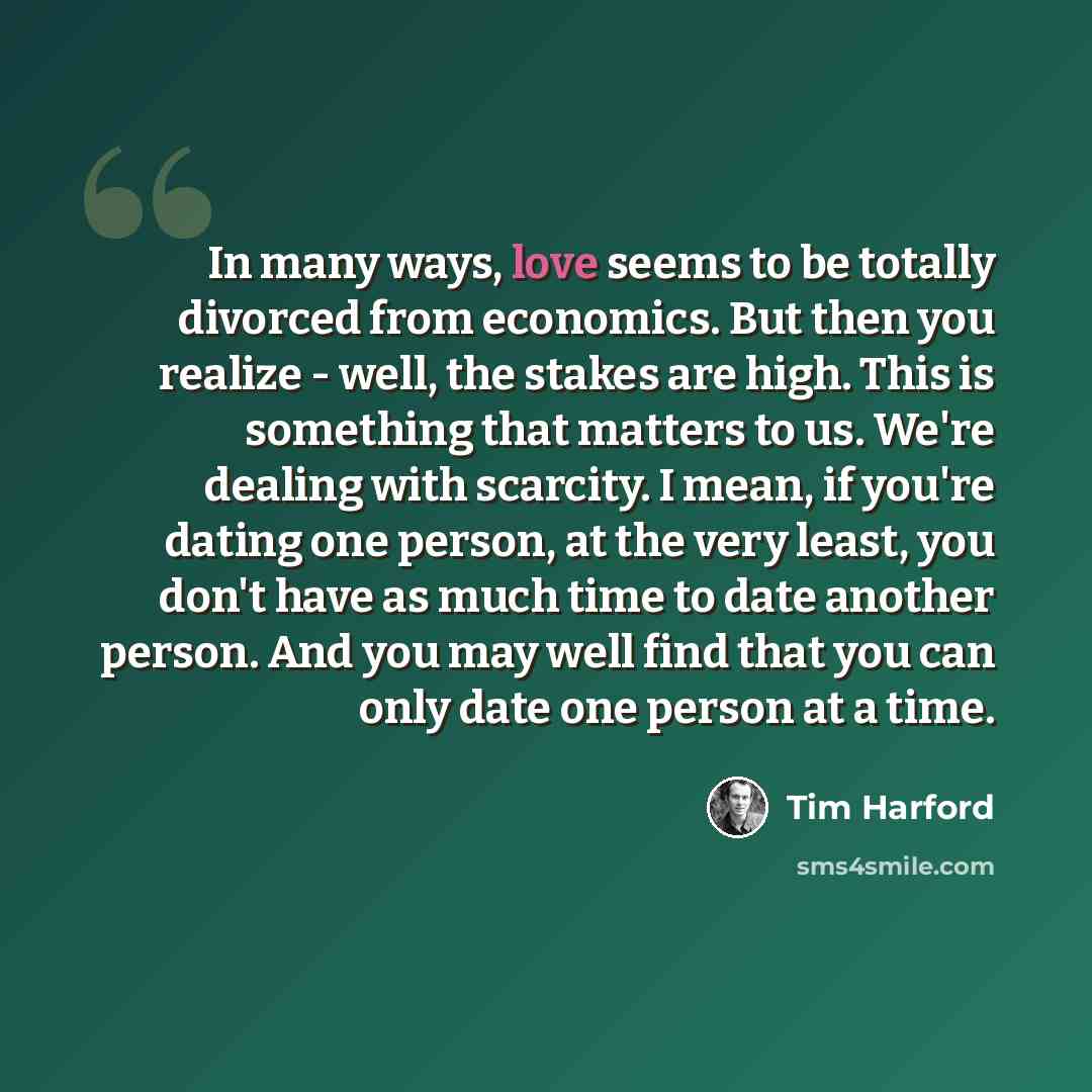 “In many ways, love seems to be totally divorced from economics. But then you realize - well, the stakes are high. This is something that matters to us. We're dealing with scarcity. I mean, if you're dating one person, at the very least, you don't have as much time to date another person. And you…” quote by Tim Harford