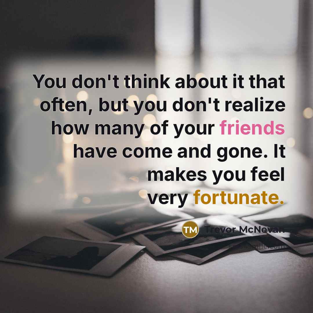 “You don't think about it that often, but you don't realize how many of your friends have come and gone. It makes you feel very fortunate.” quote by Trevor McNevan