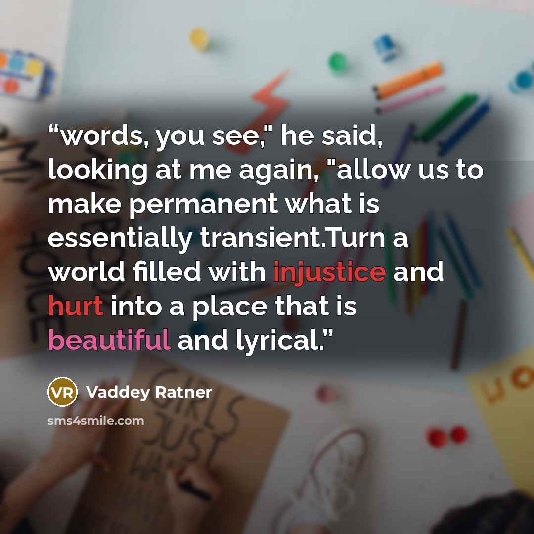 “words, you see," he said, looking at me again, "allow us to make permanent what is essentially transient.Turn a world filled with injustice and hurt into a place that is beautiful and lyrical.” quote by Vaddey Ratner