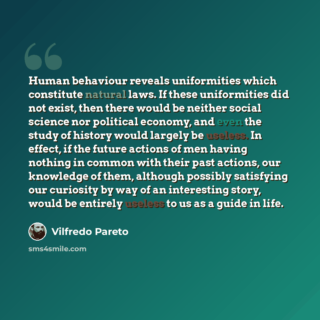 “Human behaviour reveals uniformities which constitute natural laws. If these uniformities did not exist, then there would be neither social science nor political economy, and even the study of history would largely be useless. In effect, if the future actions of men having nothing in common with…” quote by Vilfredo Pareto