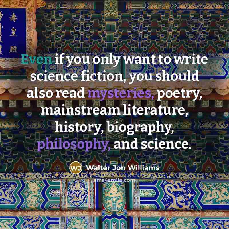 “Even if you only want to write science fiction, you should also read mysteries, poetry, mainstream literature, history, biography, philosophy, and science.” quote by Walter Jon Williams