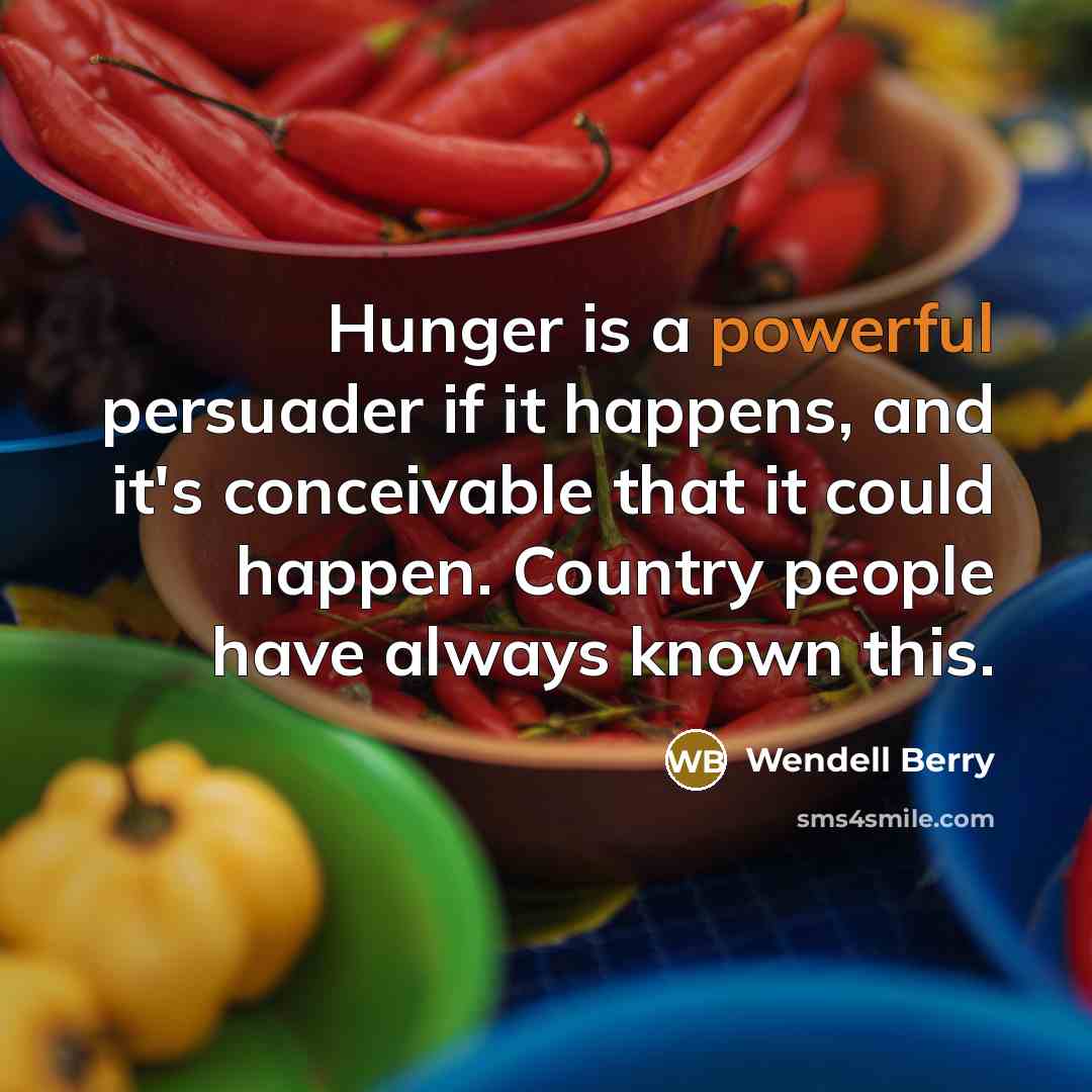 “Hunger is a powerful persuader if it happens, and it's conceivable that it could happen. Country people have always known this.” quote by Wendell Berry