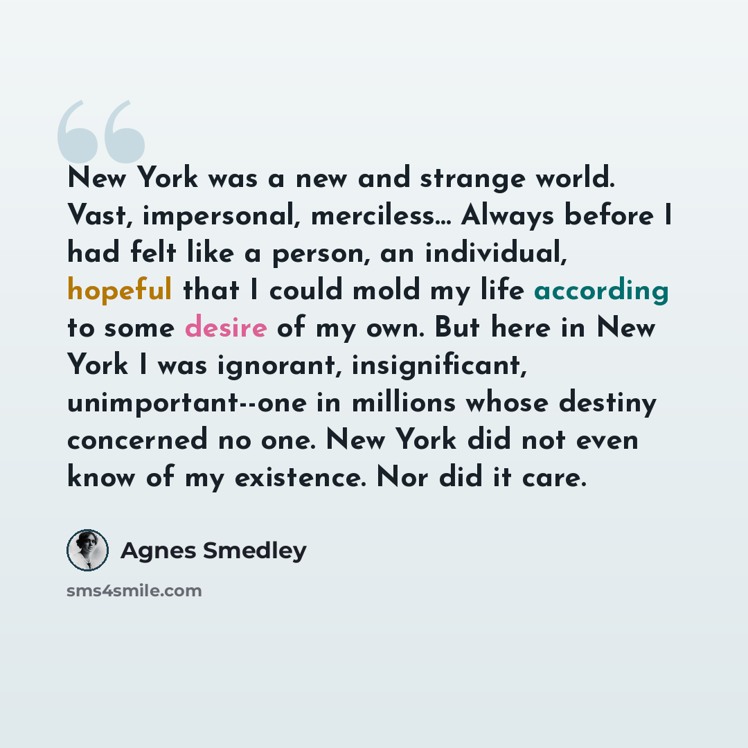 “New York was a new and strange world. Vast, impersonal, merciless… Always before I had felt like a person, an individual, hopeful that I could mold my life according to some desire of my own. But here in New York I was ignorant, insignificant, unimportant--one in millions whose destiny concerned…” quote by Agnes Smedley