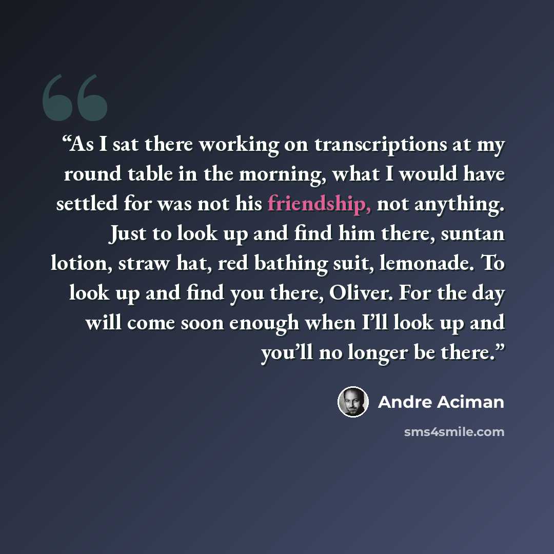 “As I sat there working on transcriptions at my round table in the morning, what I would have settled for was not his friendship, not anything. Just to look up and find him there, suntan lotion, straw hat, red bathing suit, lemonade. To look up and find you there, Oliver. For the day will come soon…” quote by André Aciman