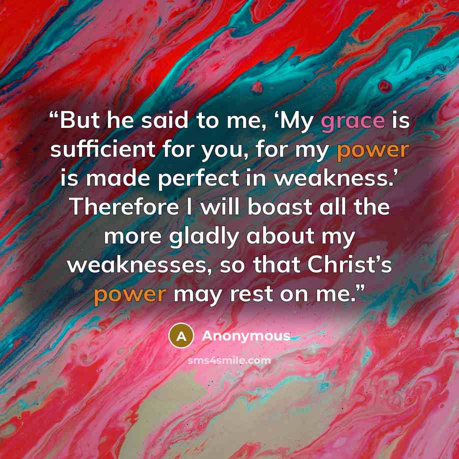 “But he said to me, ‘My grace is sufficient for you, for my power is made perfect in weakness.’ Therefore I will boast all the more gladly about my weaknesses, so that Christ’s power may rest on me.” quote by Anonymous