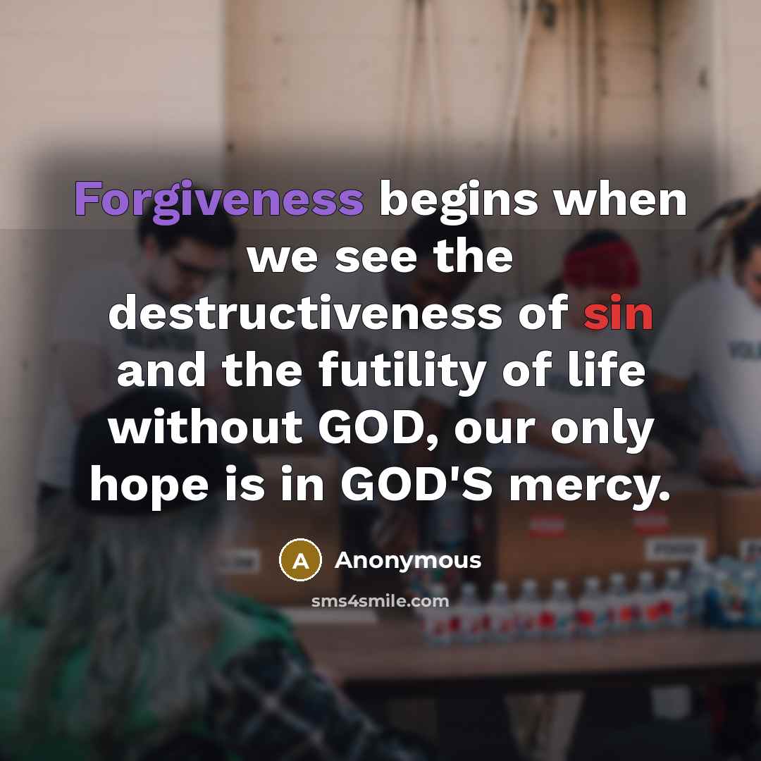 “Forgiveness begins when we see the destructiveness of sin and the futility of life without GOD, our only hope is in GOD'S mercy.” quote by Anonymous