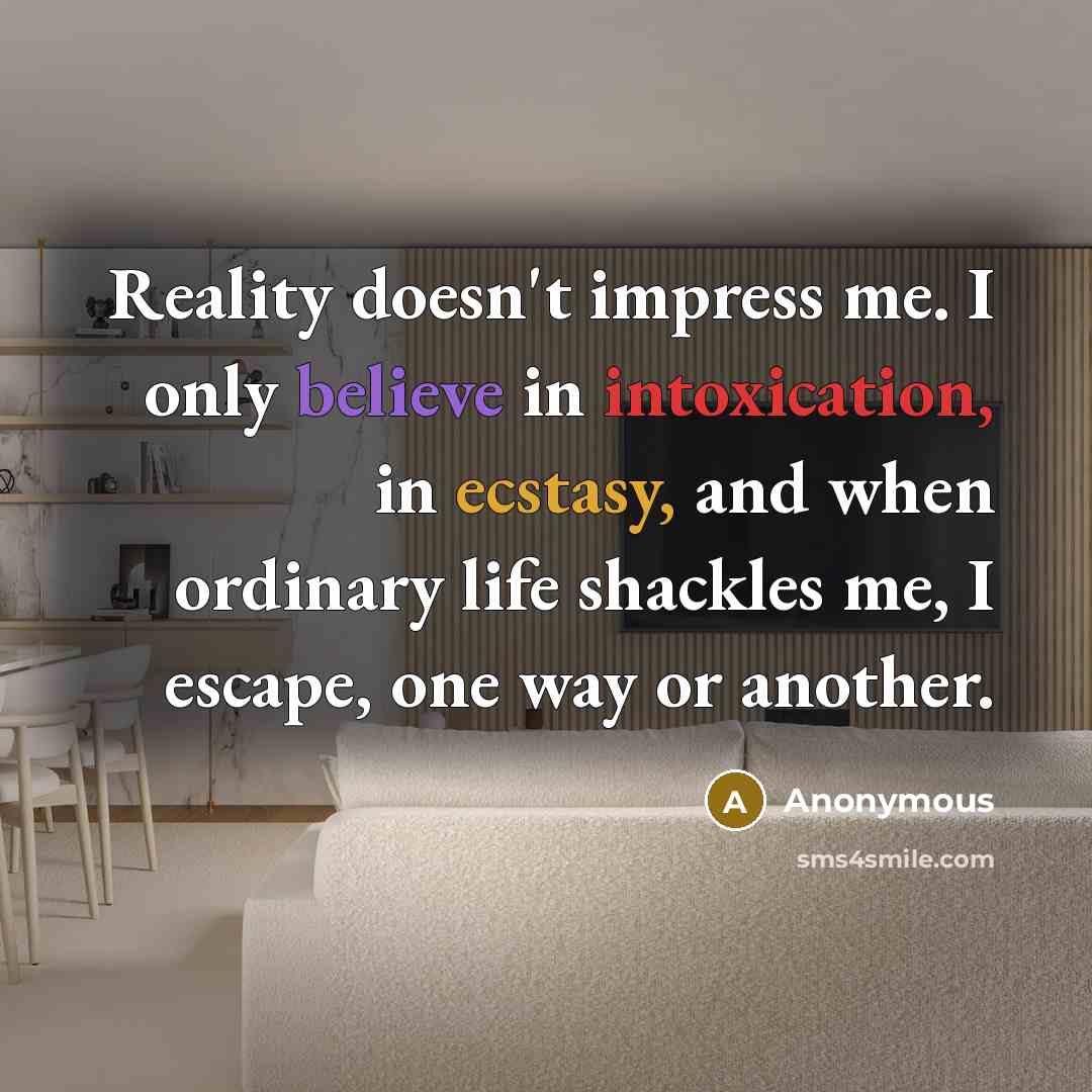 “Reality doesn't impress me. I only believe in intoxication, in ecstasy, and when ordinary life shackles me, I escape, one way or another.” quote by Anonymous
