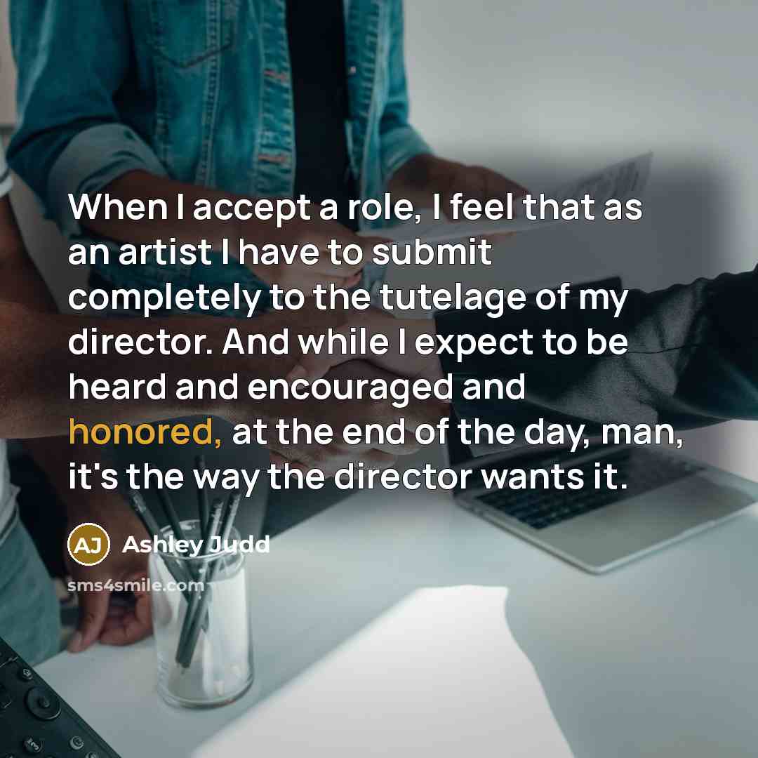“When I accept a role, I feel that as an artist I have to submit completely to the tutelage of my director. And while I expect to be heard and encouraged and honored, at the end of the day, man, it's the way the director wants it.” quote by Ashley Judd