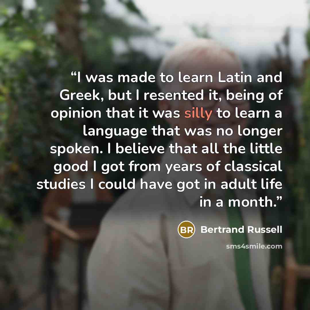 “I was made to learn Latin and Greek, but I resented it, being of opinion that it was silly to learn a language that was no longer spoken. I believe that all the little good I got from years of classical studies I could have got in adult life in a month.” quote by Bertrand Russell