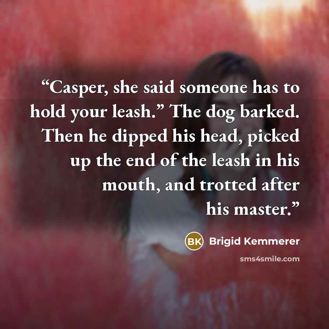 “Casper, she said someone has to hold your leash.” The dog barked. Then he dipped his head, picked up the end of the leash in his mouth, and trotted after his master.” quote by Brigid Kemmerer