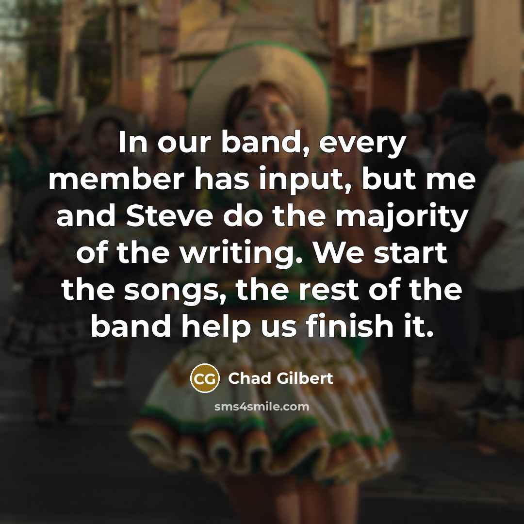 “In our band, every member has input, but me and Steve do the majority of the writing. We start the songs, the rest of the band help us finish it.” quote by Chad Gilbert