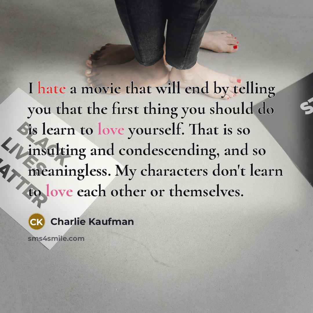 “I hate a movie that will end by telling you that the first thing you should do is learn to love yourself. That is so insulting and condescending, and so meaningless. My characters don't learn to love each other or themselves.” quote by Charlie Kaufman