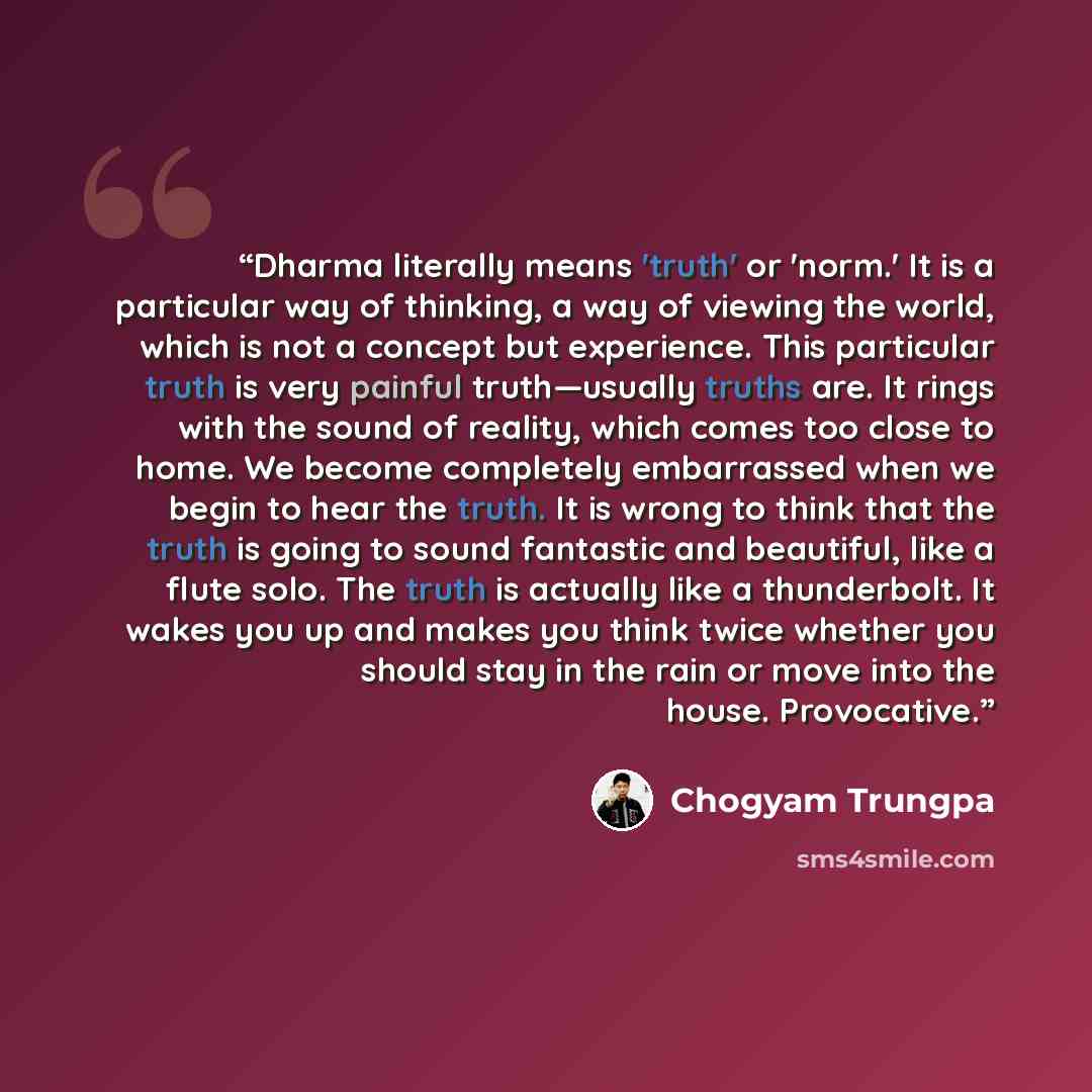 “Dharma literally means 'truth' or 'norm.' It is a particular way of thinking, a way of viewing the world, which is not a concept but experience. This particular truth is very painful truth—usually truths are. It rings with the sound of reality, which comes too close to home. We become completely…” quote by Chögyam Trungpa