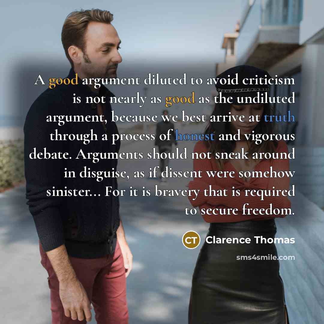 “A good argument diluted to avoid criticism is not nearly as good as the undiluted argument, because we best arrive at truth through a process of honest and vigorous debate. Arguments should not sneak around in disguise, as if dissent were somehow sinister... For it is bravery that is required to…” quote by Clarence Thomas
