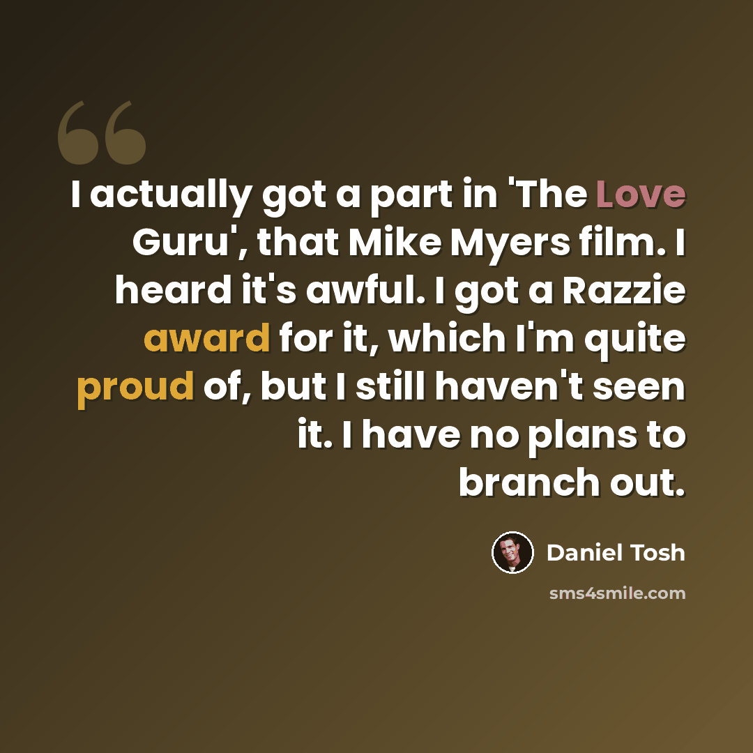 “I actually got a part in 'The Love Guru', that Mike Myers film. I heard it's awful. I got a Razzie award for it, which I'm quite proud of, but I still haven't seen it. I have no plans to branch out.” quote by Daniel Tosh