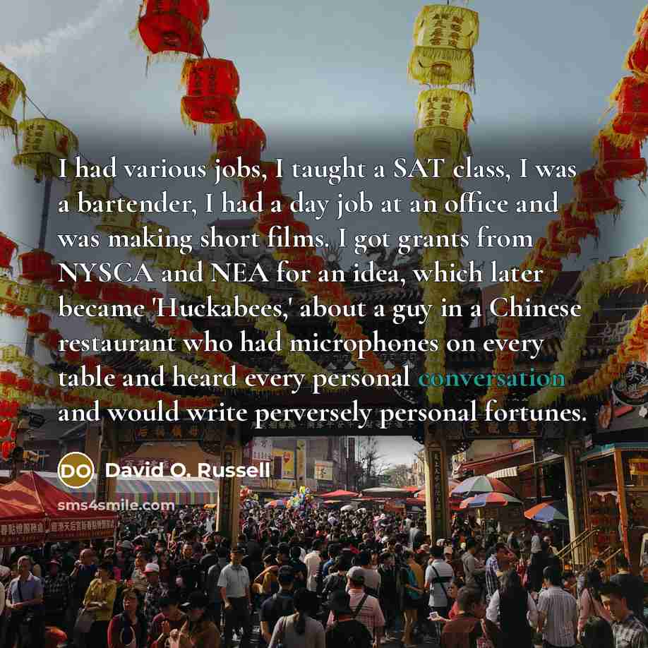 “I had various jobs, I taught a SAT class, I was a bartender, I had a day job at an office and was making short films. I got grants from NYSCA and NEA for an idea, which later became 'Huckabees,' about a guy in a Chinese restaurant who had microphones on every table and heard every personal…” quote by David O. Russell