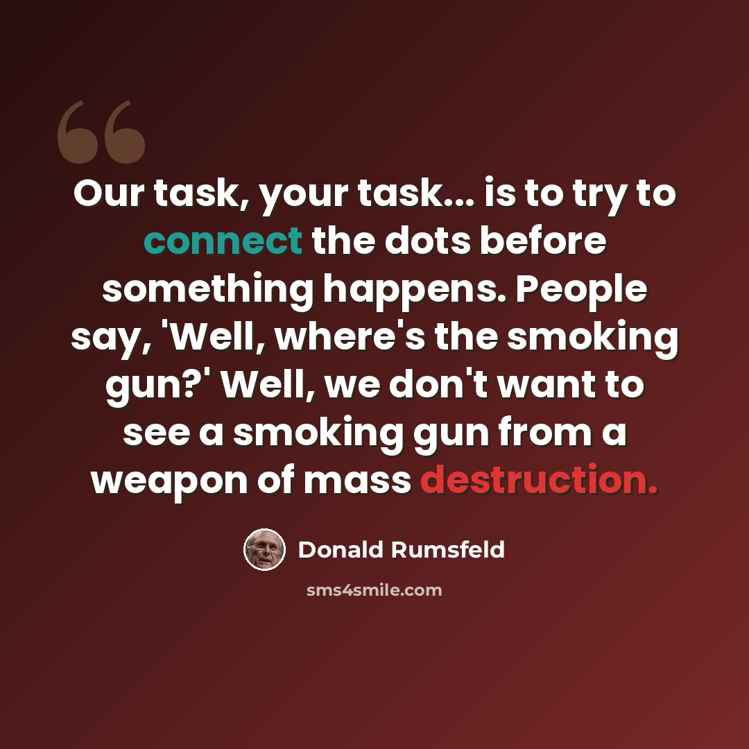 “Our task, your task... is to try to connect the dots before something happens. People say, 'Well, where's the smoking gun?' Well, we don't want to see a smoking gun from a weapon of mass destruction.” quote by Donald Rumsfeld