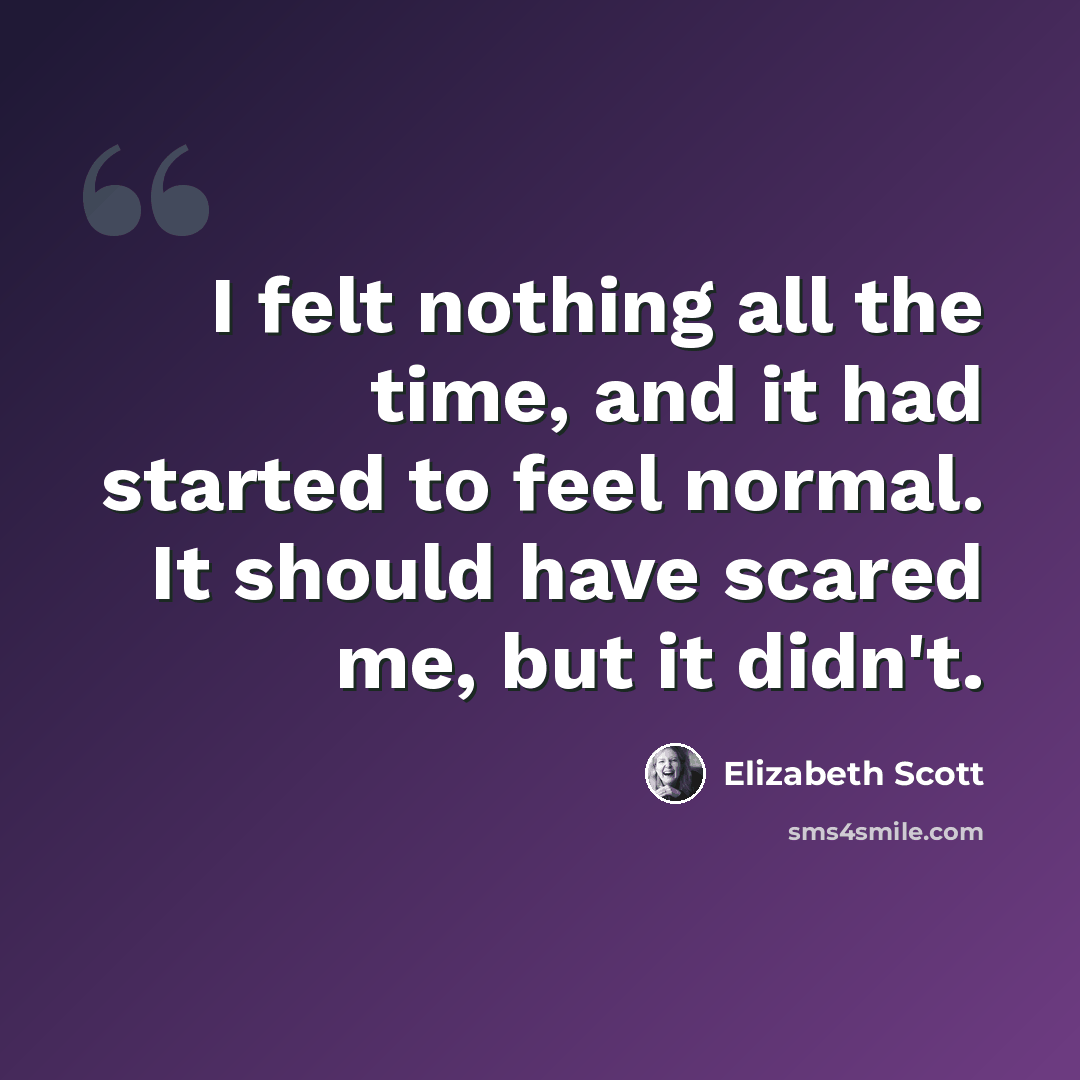 “I felt nothing all the time, and it had started to feel normal. It should have scared me, but it didn't.” quote by Elizabeth Scott