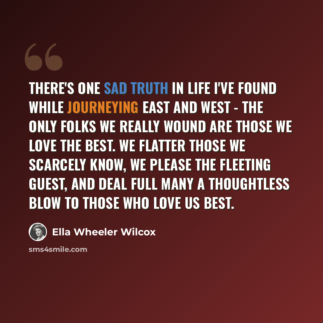 “There's one sad truth in life I've found While journeying east and west - The only folks we really wound Are those we love the best. We flatter those we scarcely know, We please the fleeting guest, And deal full many a thoughtless blow To those who love us best.” quote by Ella Wheeler Wilcox