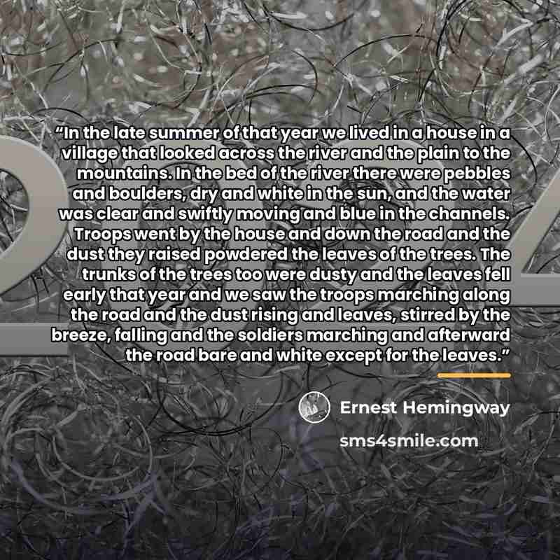 “In the late summer of that year we lived in a house in a village that looked across the river and the plain to the mountains. In the bed of the river there were pebbles and boulders, dry and white in the sun, and the water was clear and swiftly moving and blue in the channels. Troops went by the…” quote by Ernest Hemingway