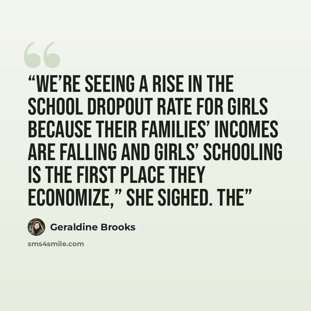 “We’re seeing a rise in the school dropout rate for girls because their families’ incomes are falling and girls’ schooling is the first place they economize,” she sighed. The” quote by Geraldine Brooks