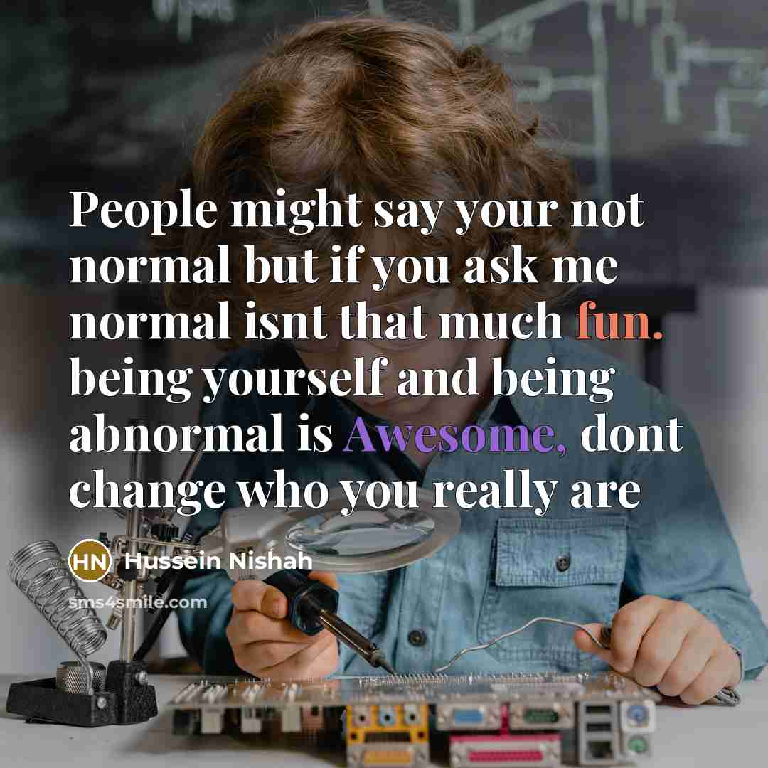 “People might say your not normal but if you ask me normal isnt that much fun. being yourself and being abnormal is Awesome, dont change who you really are” quote by Hussein Nishah