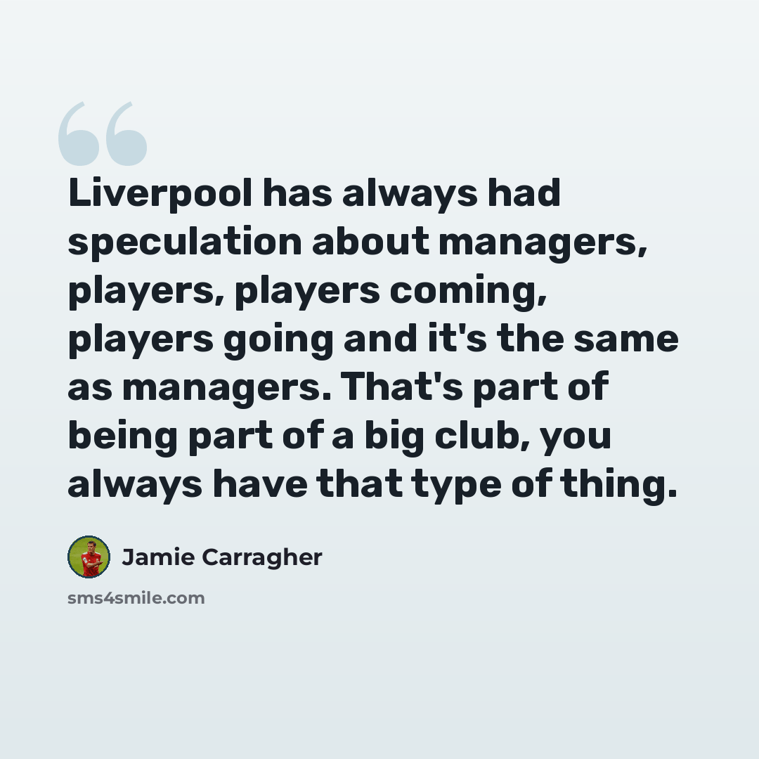 “Liverpool has always had speculation about managers, players, players coming, players going and it's the same as managers. That's part of being part of a big club, you always have that type of thing.” quote by Jamie Carragher