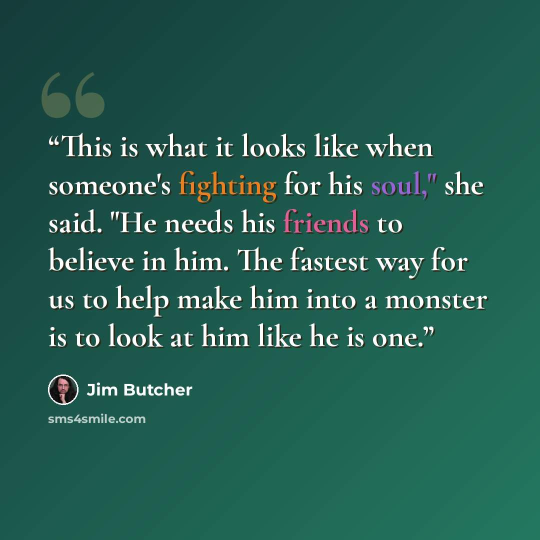 “This is what it looks like when someone's fighting for his soul," she said. "He needs his friends to believe in him. The fastest way for us to help make him into a monster is to look at him like he is one.” quote by Jim Butcher