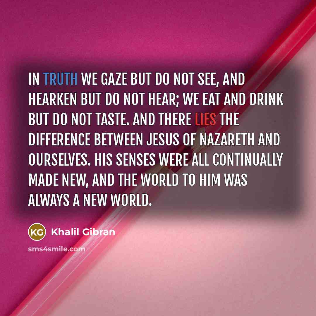 “In truth we gaze but do not see, and hearken but do not hear; we eat and drink but do not taste. And there lies the difference between Jesus of Nazareth and ourselves. His senses were all continually made new, and the world to Him was always a new world.” quote by Khalil Gibran