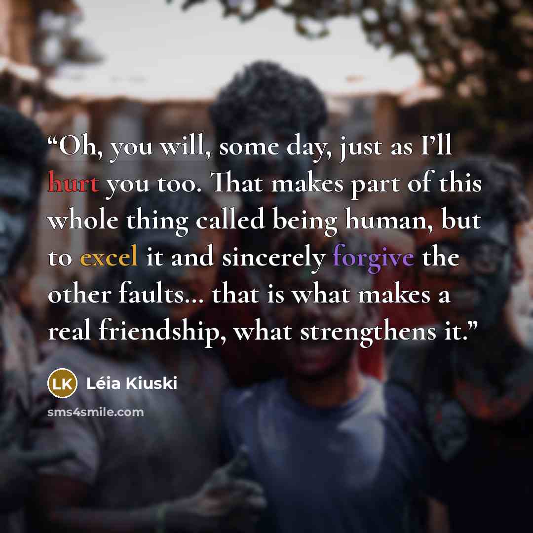 “Oh, you will, some day, just as I’ll hurt you too. That makes part of this whole thing called being human, but to excel it and sincerely forgive the other faults… that is what makes a real friendship, what strengthens it.” quote by Léia Kiuski