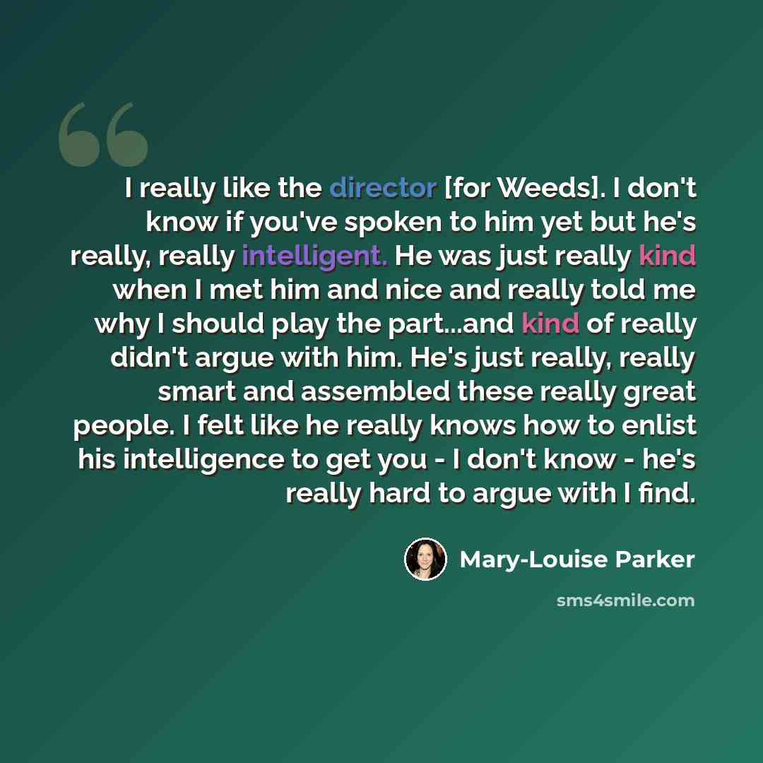 “I really like the director [for Weeds]. I don't know if you've spoken to him yet but he's really, really intelligent. He was just really kind when I met him and nice and really told me why I should play the part...and kind of really didn't argue with him. He's just really, really smart and…” quote by Mary-Louise Parker