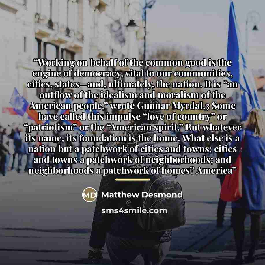 “Working on behalf of the common good is the engine of democracy, vital to our communities, cities, states—and, ultimately, the nation. It is “an outflow of the idealism and moralism of the American people,” wrote Gunnar Myrdal.3 Some have called this impulse “love of country” or “patriotism” or…” quote by Matthew Desmond