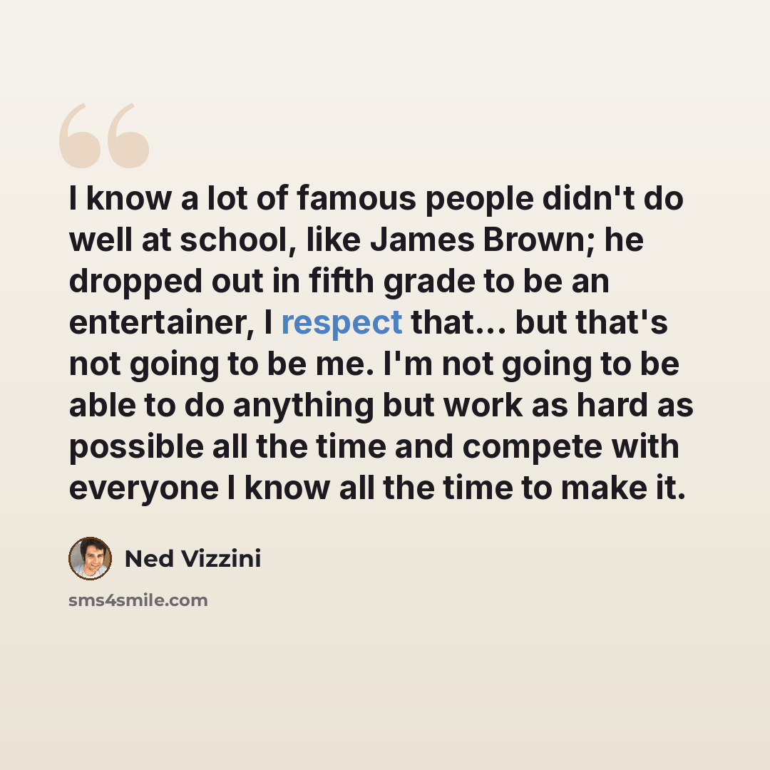 “I know a lot of famous people didn't do well at school, like James Brown; he dropped out in fifth grade to be an entertainer, I respect that... but that's not going to be me. I'm not going to be able to do anything but work as hard as possible all the time and compete with everyone I know all the…” quote by Ned Vizzini