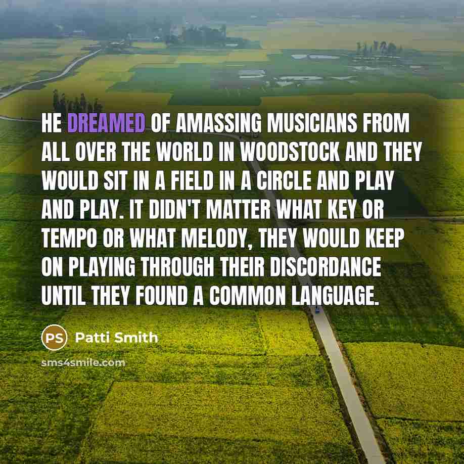 “He dreamed of amassing musicians from all over the world in Woodstock and they would sit in a field in a circle and play and play. It didn't matter what key or tempo or what melody, they would keep on playing through their discordance until they found a common language.” quote by Patti Smith