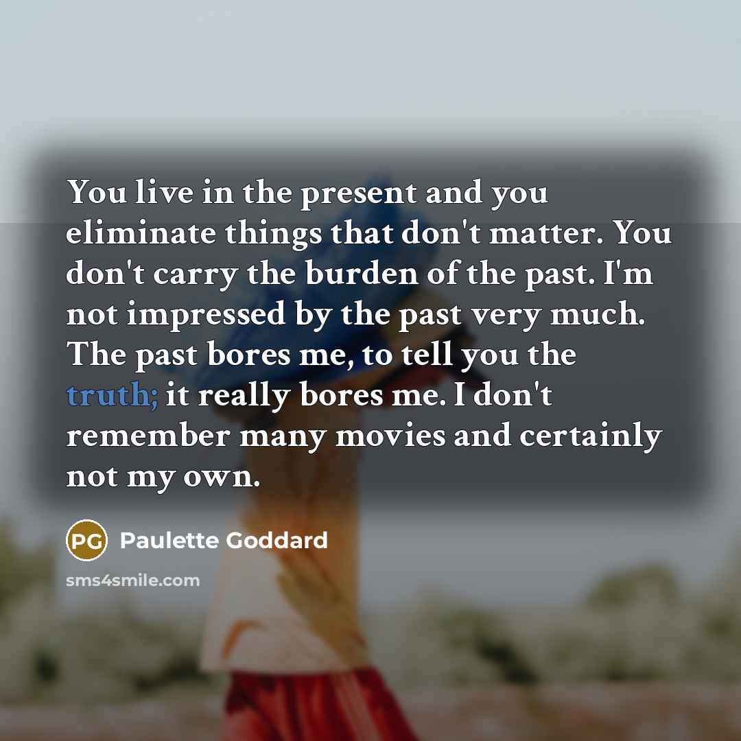 “You live in the present and you eliminate things that don't matter. You don't carry the burden of the past. I'm not impressed by the past very much. The past bores me, to tell you the truth; it really bores me. I don't remember many movies and certainly not my own.” quote by Paulette Goddard