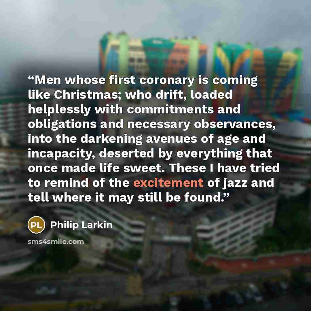 “Men whose first coronary is coming like Christmas; who drift, loaded helplessly with commitments and obligations and necessary observances, into the darkening avenues of age and incapacity, deserted by everything that once made life sweet. These I have tried to remind of the excitement of jazz and…” quote by Philip Larkin