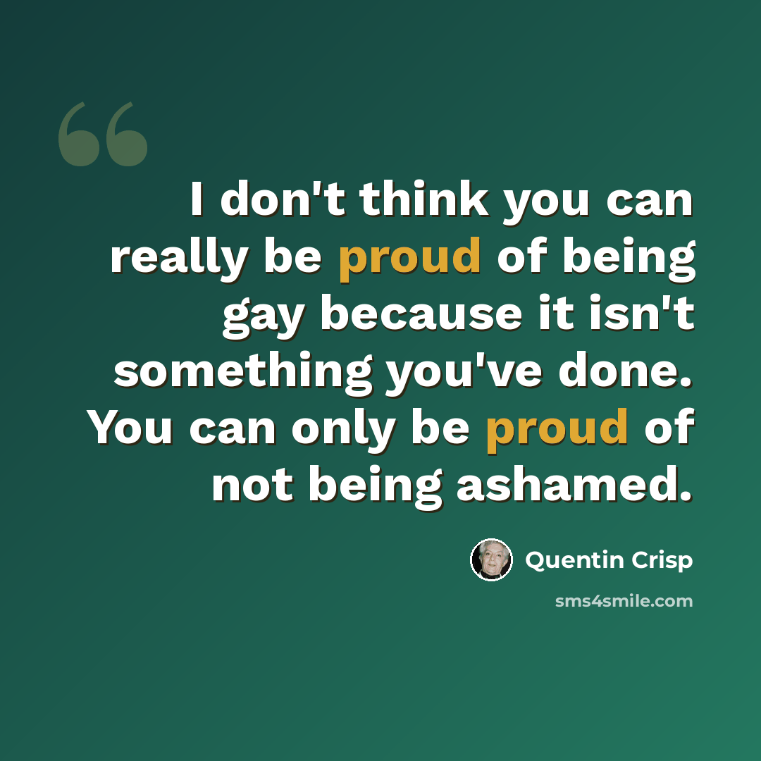 “I don't think you can really be proud of being gay because it isn't something you've done. You can only be proud of not being ashamed.” quote by Quentin Crisp