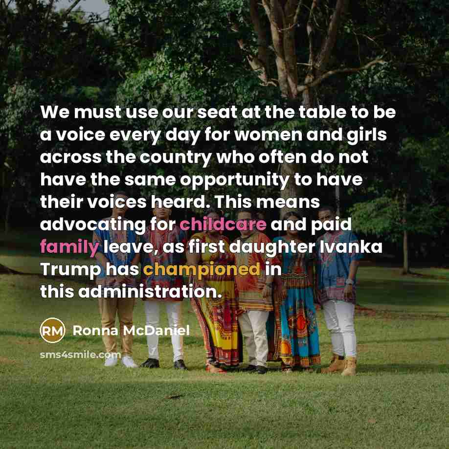 “We must use our seat at the table to be a voice every day for women and girls across the country who often do not have the same opportunity to have their voices heard. This means advocating for childcare and paid family leave, as first daughter Ivanka Trump has championed in this administration.” quote by Ronna McDaniel