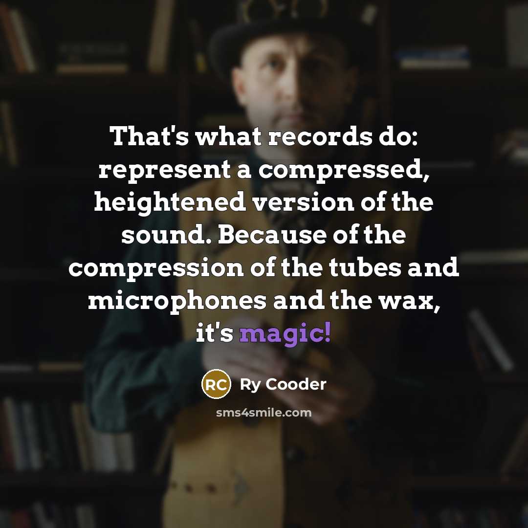 “That's what records do: represent a compressed, heightened version of the sound. Because of the compression of the tubes and microphones and the wax, it's magic!” quote by Ry Cooder