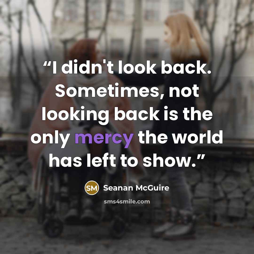 “I didn't look back. Sometimes, not looking back is the only mercy the world has left to show.” quote by Seanan McGuire