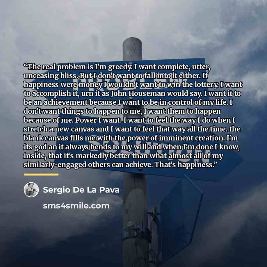 “The real problem is I'm greedy. I want complete, utter, unceasing bliss. But I don't want to fall into it either. If happiness were money I wouldn't want to win the lottery. I want to accomplish it, urn it as John Houseman would say. I want it to be an achievement because I want to be in control…” quote by Sergio De La Pava